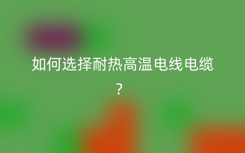 如何選擇耐熱高溫電線電纜？(圖1)