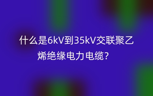 什么是6kV到35kV交聯聚乙烯絕緣電力電纜？(圖1)