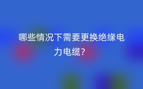 哪些情況下需要更換絕緣電力電纜？(圖1)