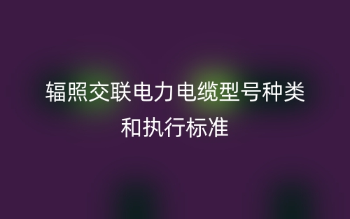 輻照交聯電力電纜型號種類和執行標準(圖1)