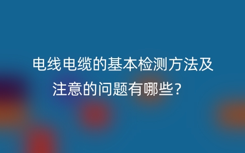 電線電纜的基本檢測方法及注意的問題有哪些？(圖1)